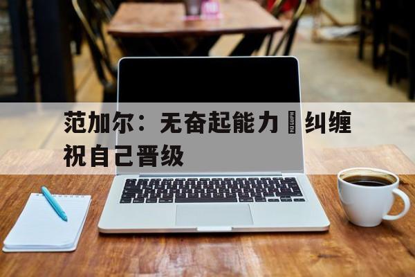 开云APP-关于范加尔：无奋起能力蔩纠缠祝自己晋级的信息