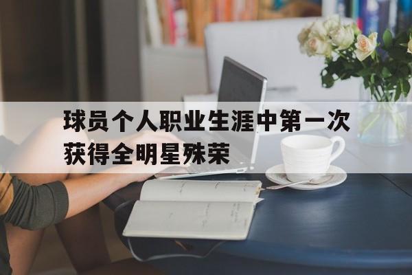 开云官网-球员个人职业生涯中第一次获得全明星殊荣的简单介绍