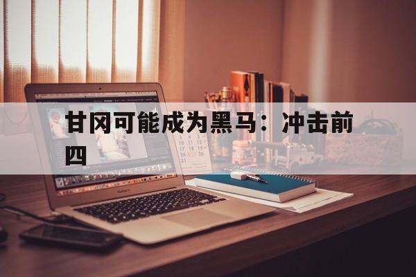 开云下载-包含甘冈可能成为黑马：冲击前四的词条