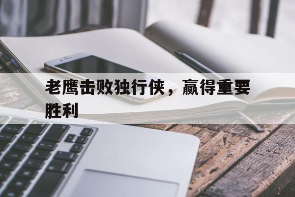 开云体育入口-关于老鹰击败独行侠,赢得重要胜利的信息